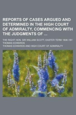 Cover of Reports of Cases Argued and Determined in the High Court of Admiralty, Commencing with the Judgments Of; The Right Hon. Sir William Scott, Easter Term 1808 - By Thomas Edwards