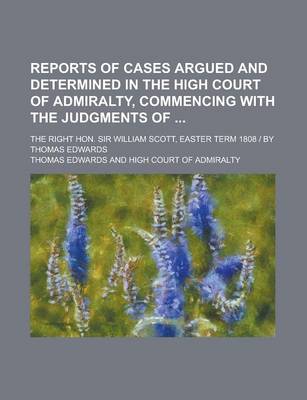 Book cover for Reports of Cases Argued and Determined in the High Court of Admiralty, Commencing with the Judgments Of; The Right Hon. Sir William Scott, Easter Term 1808 - By Thomas Edwards