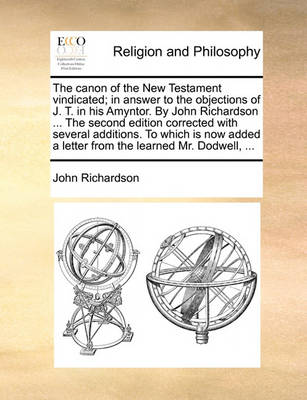 Book cover for The Canon of the New Testament Vindicated; In Answer to the Objections of J. T. in His Amyntor. by John Richardson ... the Second Edition Corrected with Several Additions. to Which Is Now Added a Letter from the Learned Mr. Dodwell, ...