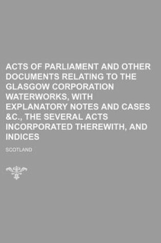 Cover of Acts of Parliament and Other Documents Relating to the Glasgow Corporation Waterworks, with Explanatory Notes and Cases &C., the Several Acts Incorporated Therewith, and Indices