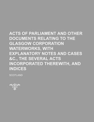 Book cover for Acts of Parliament and Other Documents Relating to the Glasgow Corporation Waterworks, with Explanatory Notes and Cases &C., the Several Acts Incorporated Therewith, and Indices