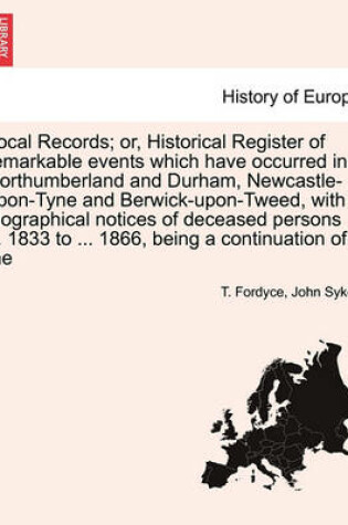 Cover of Local Records; Or, Historical Register of Remarkable Events Which Have Occurred in Northumberland and Durham, Newcastle-Upon-Tyne and Berwick-Upon-Tweed, with Biographical Notices of Deceased Persons ... 1833 to ... 1866, Being a Continuation of the