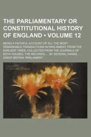 Cover of The Parliamentary or Constitutional History of England (Volume 12); Being a Faithful Account of All the Most Remarkable Transactions in Parliament, from the Earliest Times. Collected from the Journals of Both Houses, the Records, by Several Hands.