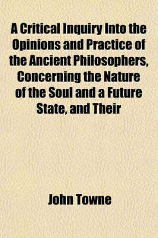 Cover of A Critical Inquiry Into the Opinions and Practice of the Ancient Philosophers, Concerning the Nature of the Soul and a Future State, and Their