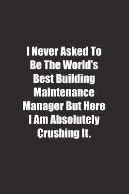 Book cover for I Never Asked To Be The World's Best Building Maintenance Manager But Here I Am Absolutely Crushing It.