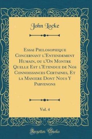 Cover of Essai Philosophique Concernant l'Entendement Humain, Ou l'On Montre Quelle Est l'Etendue de Nos Connoissances Certaines, Et La Maniere Dont Nous Y Parvenons, Vol. 4 (Classic Reprint)