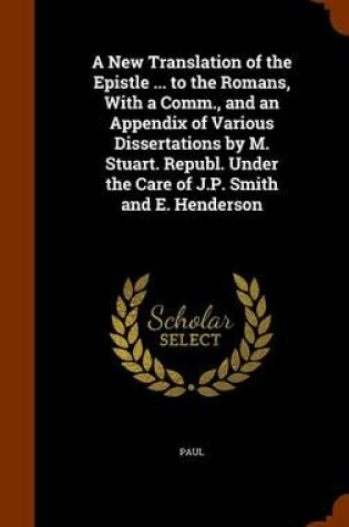 Cover of A New Translation of the Epistle ... to the Romans, with a Comm., and an Appendix of Various Dissertations by M. Stuart. Republ. Under the Care of J.P. Smith and E. Henderson