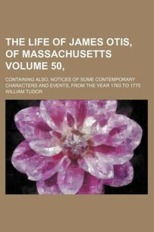 Cover of The Life of James Otis, of Massachusetts Volume 50,; Containing Also, Notices of Some Contemporary Characters and Events, from the Year 1760 to 1775