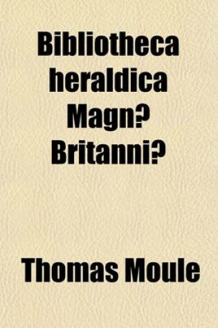 Cover of Bibliotheca Heraldica Magnae Britaniae; An Analytical Catalogue of Books on Genealogy, Heraldry, Nobility, Knighthood & Ceremonies with a List of Provincial Visitations, Pedigrees, Collections of Arms, and Other Manuscripts and a Supplement Enumerating the