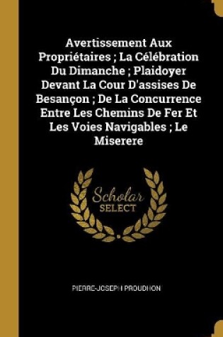 Cover of Avertissement Aux Propriétaires; La Célébration Du Dimanche; Plaidoyer Devant La Cour D'assises De Besançon; De La Concurrence Entre Les Chemins De Fer Et Les Voies Navigables; Le Miserere