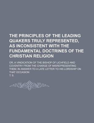 Book cover for The Principles of the Leading Quakers Truly Represented, as Inconsistent with the Fundamental Doctrines of the Christian Religion; Or, a Vindication of the Bishop of Lichfield and Coventry from the Charge of Misrepresenting Them; In