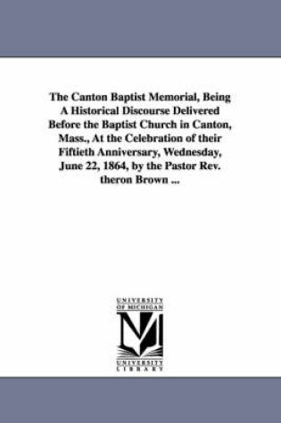 Cover of The Canton Baptist Memorial, Being A Historical Discourse Delivered Before the Baptist Church in Canton, Mass., At the Celebration of their Fiftieth Anniversary, Wednesday, June 22, 1864, by the Pastor Rev. theron Brown ...