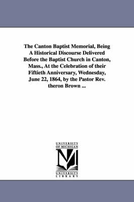 Book cover for The Canton Baptist Memorial, Being A Historical Discourse Delivered Before the Baptist Church in Canton, Mass., At the Celebration of their Fiftieth Anniversary, Wednesday, June 22, 1864, by the Pastor Rev. theron Brown ...