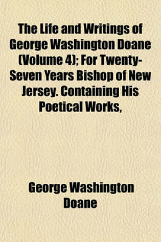 Cover of The Life and Writings of George Washington Doane (Volume 4); For Twenty-Seven Years Bishop of New Jersey. Containing His Poetical Works, Sermons, and Miscellaneous Writings