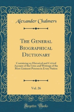 Cover of The General Biographical Dictionary, Vol. 26: Containing an Historical and Critical Account of the Lives and Writings of the Most Eminent Persons in Every Nation (Classic Reprint)
