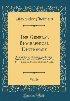 Book cover for The General Biographical Dictionary, Vol. 26: Containing an Historical and Critical Account of the Lives and Writings of the Most Eminent Persons in Every Nation (Classic Reprint)