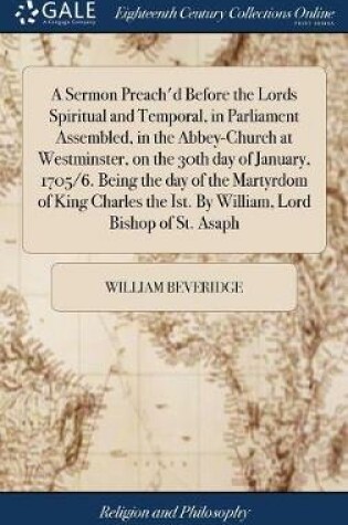 Cover of A Sermon Preach'd Before the Lords Spiritual and Temporal, in Parliament Assembled, in the Abbey-Church at Westminster, on the 30th Day of January, 1705/6. Being the Day of the Martyrdom of King Charles the Ist. by William, Lord Bishop of St. Asaph