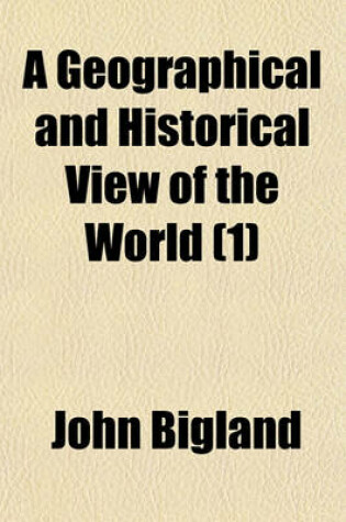 Cover of A Geographical and Historical View of the World (Volume 1); Exhibiting a Complete Delineation of the Natural and Artificial Features of Each Country. and a Succinct Narrative of the Origin of the Different Nations, Their Political Revolutions, and Progre