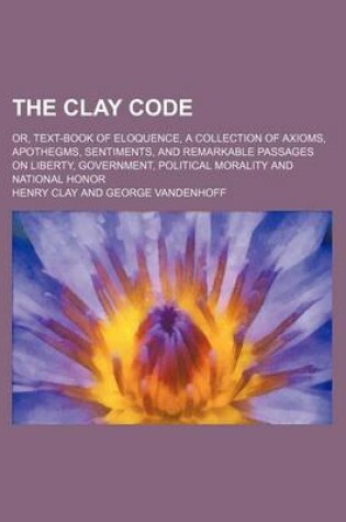 Cover of The Clay Code; Or, Text-Book of Eloquence, a Collection of Axioms, Apothegms, Sentiments, and Remarkable Passages on Liberty, Government, Political Morality and National Honor