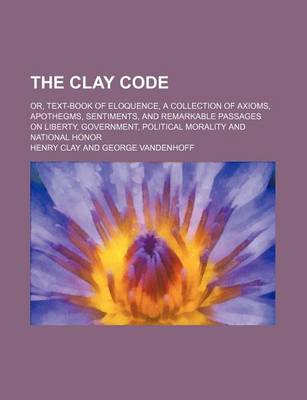 Book cover for The Clay Code; Or, Text-Book of Eloquence, a Collection of Axioms, Apothegms, Sentiments, and Remarkable Passages on Liberty, Government, Political Morality and National Honor