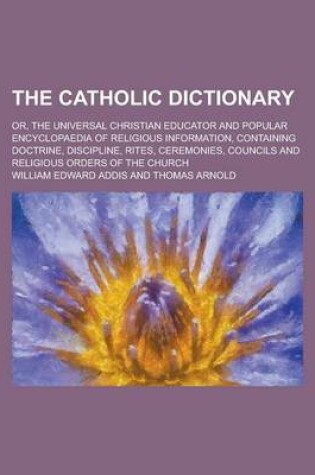 Cover of The Catholic Dictionary; Or, the Universal Christian Educator and Popular Encyclopaedia of Religious Information, Containing Doctrine, Discipline, Rites, Ceremonies, Councils and Religious Orders of the Church