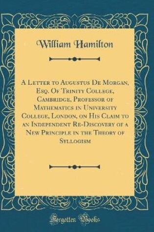 Cover of A Letter to Augustus de Morgan, Esq. of Trinity College, Cambridge, Professor of Mathematics in University College, London, on His Claim to an Independent Re-Discovery of a New Principle in the Theory of Syllogism (Classic Reprint)