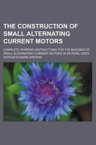 Cover of The Construction of Small Alternating Current Motors; Complete Working Instructions for the Building of Small Alternating Current Motors in Several Si