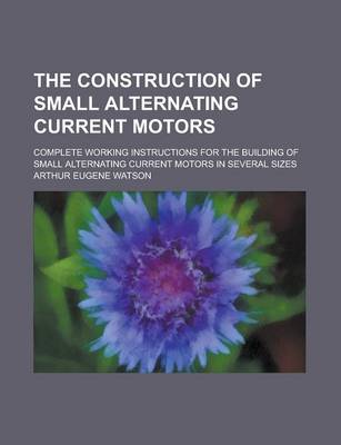 Book cover for The Construction of Small Alternating Current Motors; Complete Working Instructions for the Building of Small Alternating Current Motors in Several Si