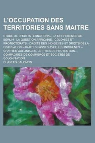 Cover of L'Occupation Des Territories Sans Maitre; Etude de Droit International. La Conference de Berlin.--La Question Africaine.--Colonies Et Protectorats.--Droits Des Indigenes Et Droits de La Civilisation.--Traites Passes Avec Les