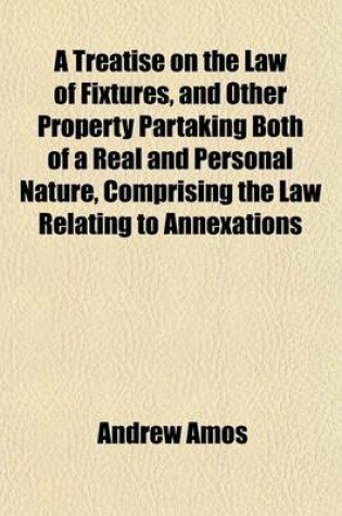 Cover of A Treatise on the Law of Fixtures, and Other Property Partaking Both of a Real and Personal Nature, Comprising the Law Relating to Annexations to the Freehold in General; As Also Emblements, Charters, Heir-Looms, Etc. with an Appendix, Containing Practical R