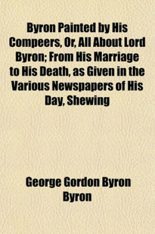 Cover of Byron Painted by His Compeers, Or, All about Lord Byron; From His Marriage to His Death, as Given in the Various Newspapers of His Day, Shewing