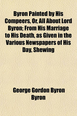 Book cover for Byron Painted by His Compeers, Or, All about Lord Byron; From His Marriage to His Death, as Given in the Various Newspapers of His Day, Shewing