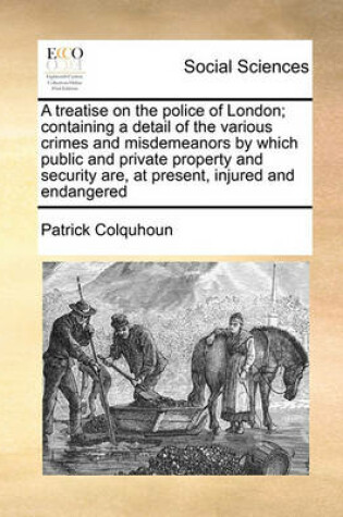 Cover of A treatise on the police of London; containing a detail of the various crimes and misdemeanors by which public and private property and security are, at present, injured and endangered