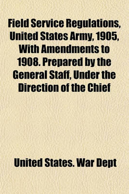 Book cover for Field Service Regulations, United States Army, 1905, with Amendments to 1908. Prepared by the General Staff, Under the Direction of the Chief