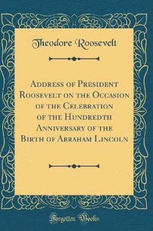 Cover of Address of President Roosevelt on the Occasion of the Celebration of the Hundredth Anniversary of the Birth of Abraham Lincoln (Classic Reprint)
