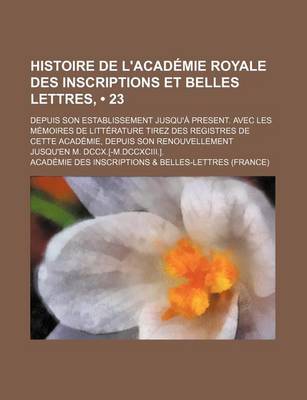 Book cover for Histoire de L'Academie Royale Des Inscriptions Et Belles Lettres, (23); Depuis Son Establissement Jusqu'a Present. Avec Les Memoires de Litterature Tirez Des Registres de Cette Academie, Depuis Son Renouvellement Jusqu'en M. DCCX.[-M.DCCXCIII.].