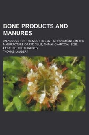 Cover of Bone Products and Manures; An Account of the Most Recent Improvements in the Manufacture of Fat, Glue, Animal Charcoal, Size, Gelatine, and Manures