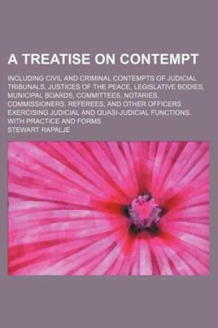 Cover of A Treatise on Contempt; Including Civil and Criminal Contempts of Judicial Tribunals, Justices of the Peace, Legislative Bodies, Municipal Boards, Committees, Notaries, Commissioners, Referees, and Other Officers Exercising Judicial and