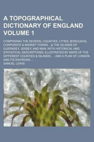 Cover of A Topographical Dictionary of England Volume 1; Comprising the Several Counties, Cities, Boroughs, Corporate & Market Towns ...& the Islands of Guernsey, Jersey, and Man, with Historical and Statistical Descriptions; Illustrated by Maps of the Different C