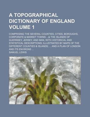 Book cover for A Topographical Dictionary of England Volume 1; Comprising the Several Counties, Cities, Boroughs, Corporate & Market Towns ...& the Islands of Guernsey, Jersey, and Man, with Historical and Statistical Descriptions; Illustrated by Maps of the Different C