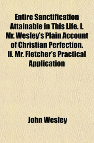 Cover of Entire Sanctification Attainable in This Life. I. Mr. Wesley's Plain Account of Christian Perfection. II. Mr. Fletcher's Practical Application