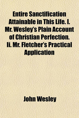 Book cover for Entire Sanctification Attainable in This Life. I. Mr. Wesley's Plain Account of Christian Perfection. II. Mr. Fletcher's Practical Application