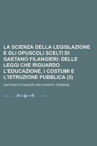 Cover of La Scienza Della Legislazione E Gli Opuscoli Scelti Di Gaetano Filangieri (5); Delle Leggi Che Riguardo L'Educazione, I Costumi E L'Istruzione Pubblica