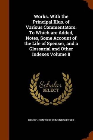 Cover of Works. with the Principal Illus. of Various Commentators. to Which Are Added, Notes, Some Account of the Life of Spenser, and a Glossarial and Other Indexes Volume 8