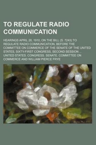 Cover of To Regulate Radio Communication; Hearings April 28, 1910, on the Bill (S. 7243) to Regulate Radio Communication, Before the Committee on Commerce of the Senate of the United States, Sixty-First Congress, Second Session