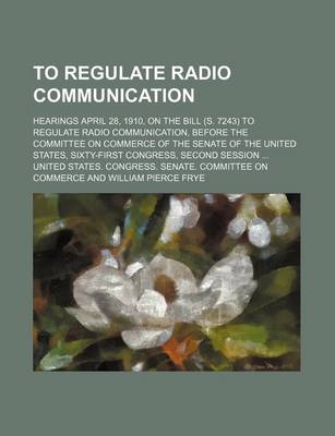 Book cover for To Regulate Radio Communication; Hearings April 28, 1910, on the Bill (S. 7243) to Regulate Radio Communication, Before the Committee on Commerce of the Senate of the United States, Sixty-First Congress, Second Session