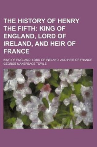 Cover of The History of Henry the Fifth; King of England, Lord of Ireland, and Heir of France. King of England, Lord of Ireland, and Heir of France