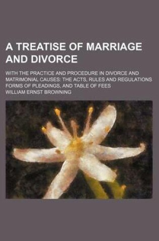 Cover of A Treatise of Marriage and Divorce; With the Practice and Procedure in Divorce and Matrimonial Causes the Acts, Rules and Regulations Forms of Pleadings, and Table of Fees