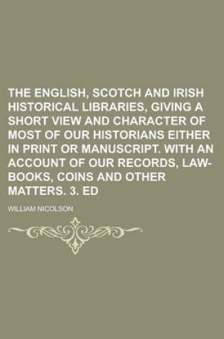 Cover of The English, Scotch and Irish Historical Libraries, Giving a Short View and Character of Most of Our Historians Either in Print or Manuscript. with an Account of Our Records, Law-Books, Coins and Other Matters. 3. Ed