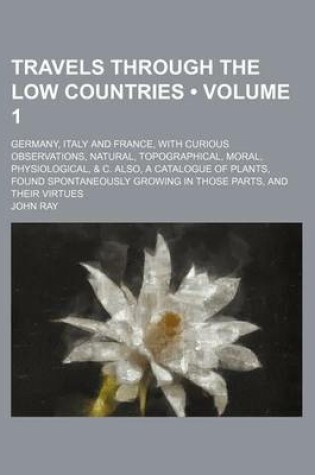 Cover of Travels Through the Low Countries (Volume 1); Germany, Italy and France, with Curious Observations, Natural, Topographical, Moral, Physiological, & C. Also, a Catalogue of Plants, Found Spontaneously Growing in Those Parts, and Their Virtues